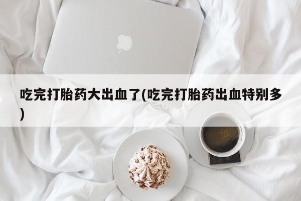 米非司酮哪个网上药店吃完打胎药大出血了(吃完打胎药出血特别多)