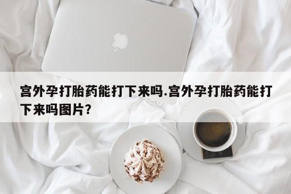 米非司酮哪个网上药店宫外孕打胎药能打下来吗.宫外孕打胎药能打下来吗图片？