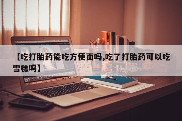 米非司酮哪个网上药店【吃打胎药能吃方便面吗,吃了打胎药可以吃雪糕吗】