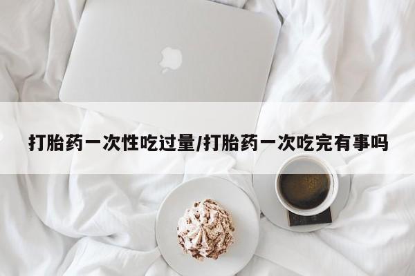 米非司酮哪个网上药店打胎药一次性吃过量/打胎药一次吃完有事吗