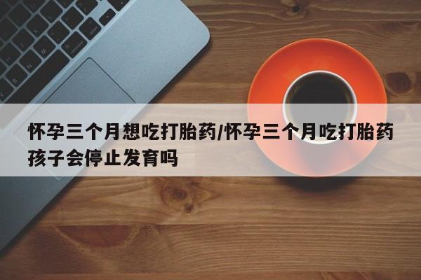 米非司酮哪个网上药店怀孕三个月想吃打胎药/怀孕三个月吃打胎药孩子会停止发育吗
