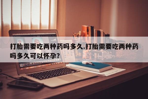 米非司酮哪个网上药店打胎需要吃两种药吗多久.打胎需要吃两种药吗多久可以怀孕？