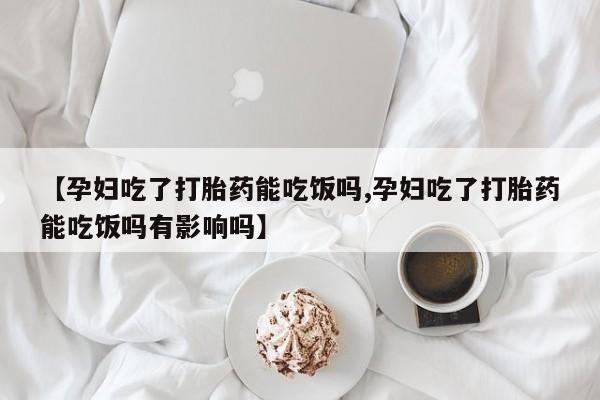 米非司酮哪个网上药店【孕妇吃了打胎药能吃饭吗,孕妇吃了打胎药能吃饭吗有影响吗】