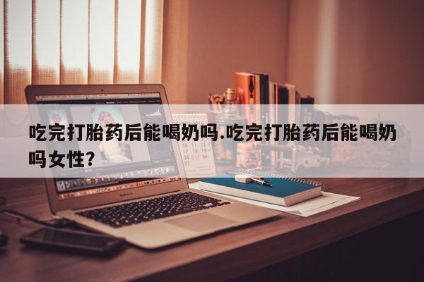 米非司酮哪个网上药店吃完打胎药后能喝奶吗.吃完打胎药后能喝奶吗女性？