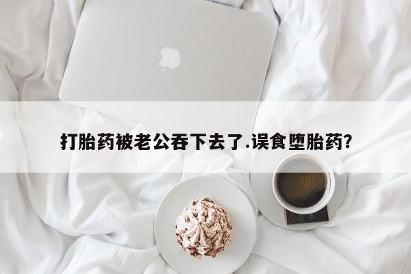 米非司酮哪个网上药店打胎药被老公吞下去了.误食堕胎药？