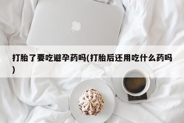 米非司酮哪个网上药店打胎了要吃避孕药吗(打胎后还用吃什么药吗)