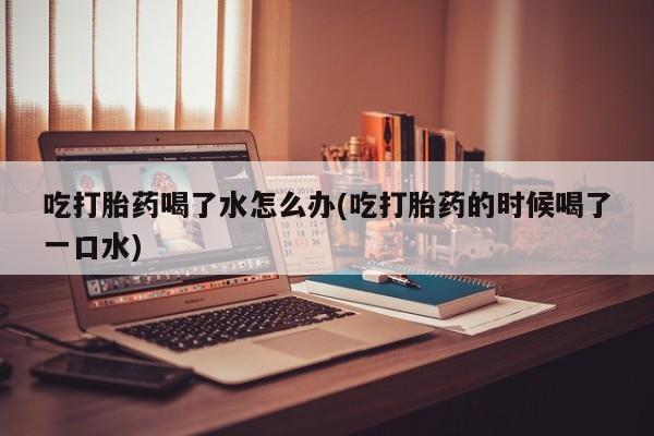 米非司酮哪个网上药店吃打胎药喝了水怎么办(吃打胎药的时候喝了一口水)