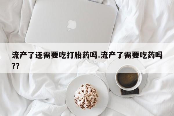 米非司酮哪个网上药店流产了还需要吃打胎药吗.流产了需要吃药吗?？