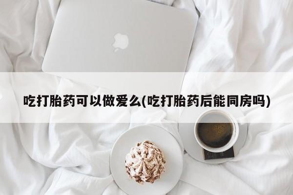 米非司酮哪个网上药店吃打胎药可以做爱么(吃打胎药后能同房吗)