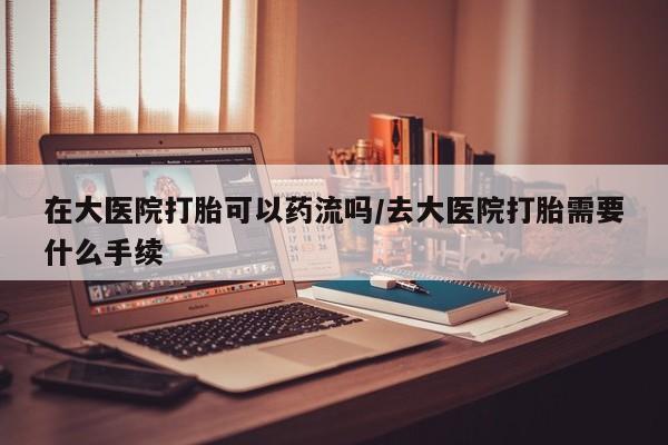米非司酮哪个网上药店在大医院打胎可以药流吗/去大医院打胎需要什么手续