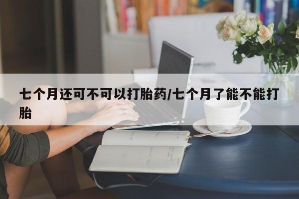 米非司酮哪个网上药店七个月还可不可以打胎药/七个月了能不能打胎