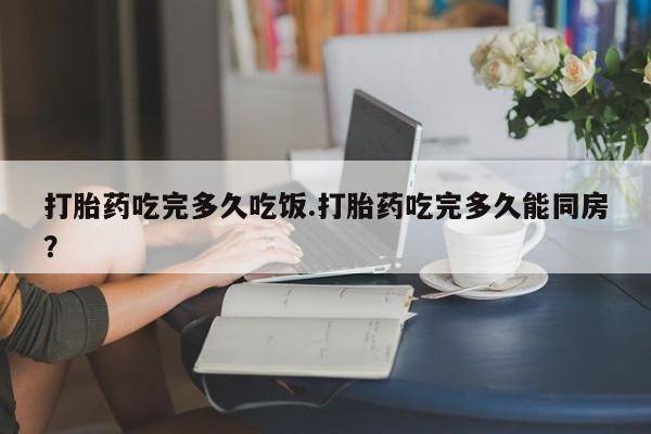 米非司酮哪个网上药店打胎药吃完多久吃饭.打胎药吃完多久能同房？