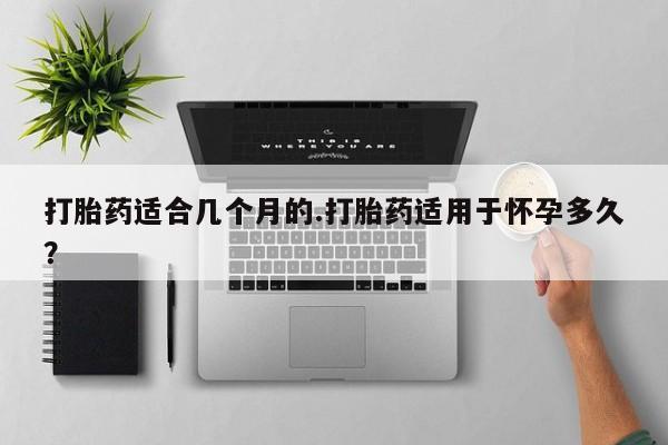 米非司酮哪个网上药店打胎药适合几个月的.打胎药适用于怀孕多久？