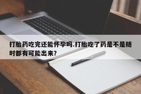 米非司酮哪个网上药店打胎药吃完还能怀孕吗.打胎吃了药是不是随时都有可能出来？