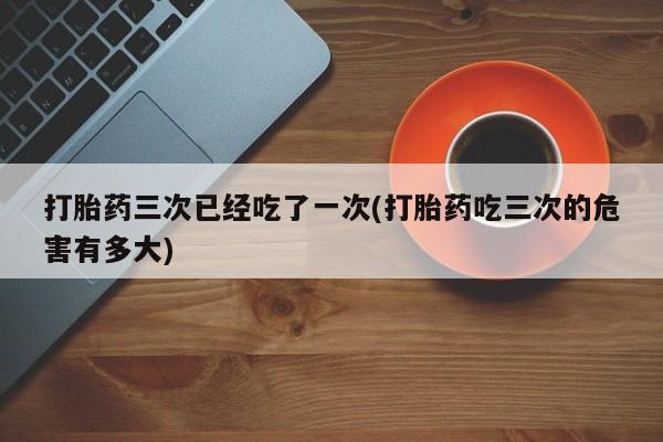 米非司酮哪个网上药店打胎药三次已经吃了一次(打胎药吃三次的危害有多大)