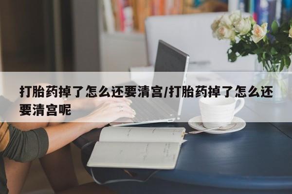 米非司酮哪个网上药店打胎药掉了怎么还要清宫/打胎药掉了怎么还要清宫呢