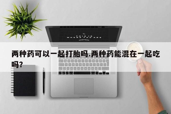 米非司酮哪个网上药店两种药可以一起打胎吗.两种药能混在一起吃吗？
