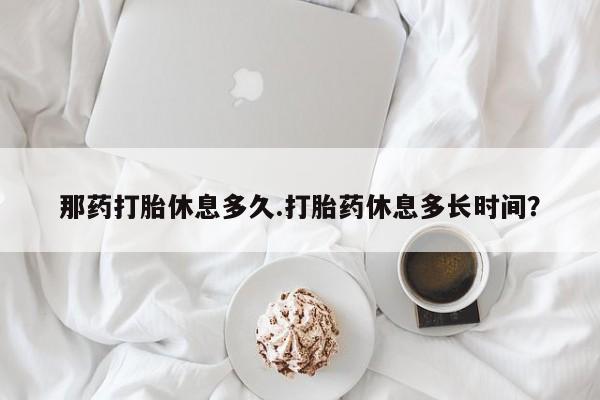 米非司酮哪个网上药店那药打胎休息多久.打胎药休息多长时间？