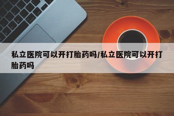 米非司酮哪个网上药店私立医院可以开打胎药吗/私立医院可以开打胎药吗
