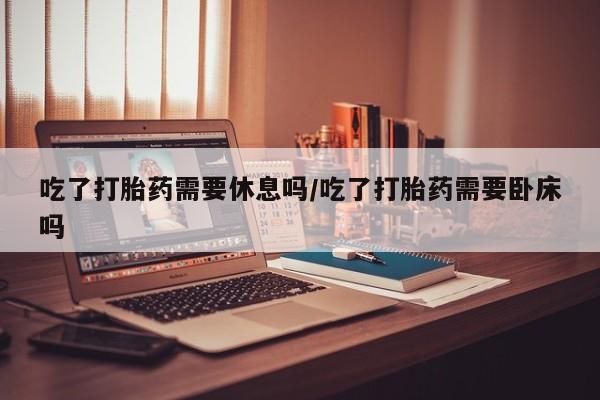 米非司酮哪个网上药店吃了打胎药需要休息吗/吃了打胎药需要卧床吗