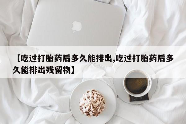 米非司酮哪个网上药店【吃过打胎药后多久能排出,吃过打胎药后多久能排出残留物】