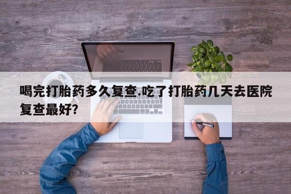 米非司酮哪个网上药店喝完打胎药多久复查.吃了打胎药几天去医院复查最好？