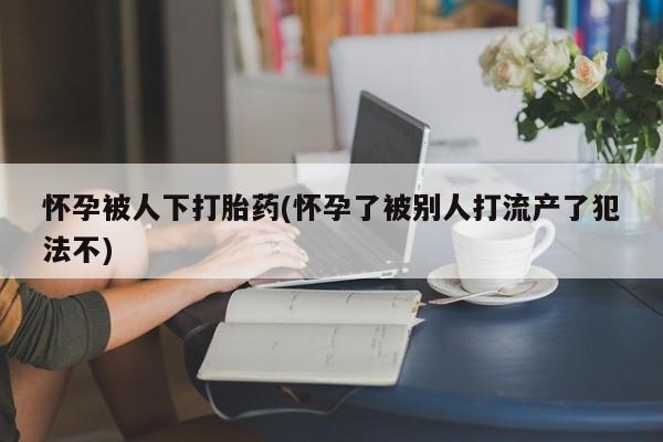 米非司酮哪个网上药店怀孕被人下打胎药(怀孕了被别人打流产了犯法不)