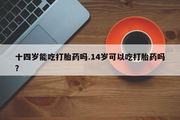米非司酮哪个网上药店十四岁能吃打胎药吗.14岁可以吃打胎药吗？