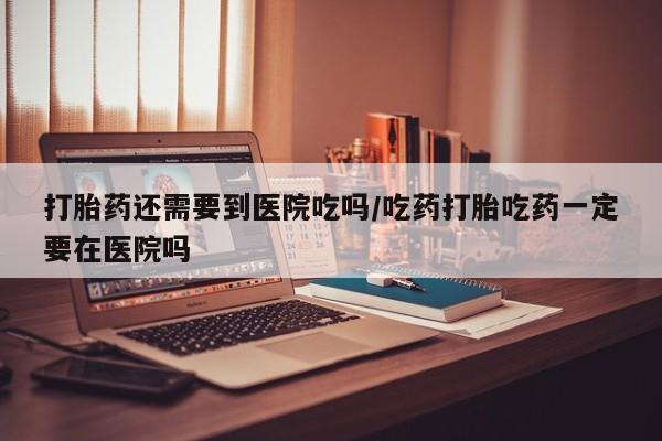 米非司酮哪个网上药店打胎药还需要到医院吃吗/吃药打胎吃药一定要在医院吗