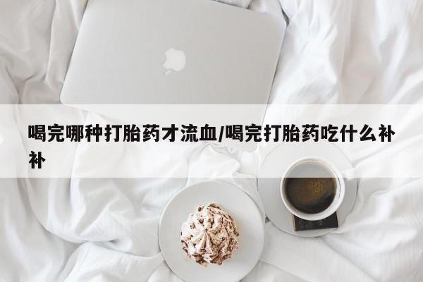 米非司酮哪个网上药店喝完哪种打胎药才流血/喝完打胎药吃什么补补