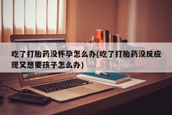 米非司酮哪个网上药店吃了打胎药没怀孕怎么办(吃了打胎药没反应现又想要孩子怎么办)