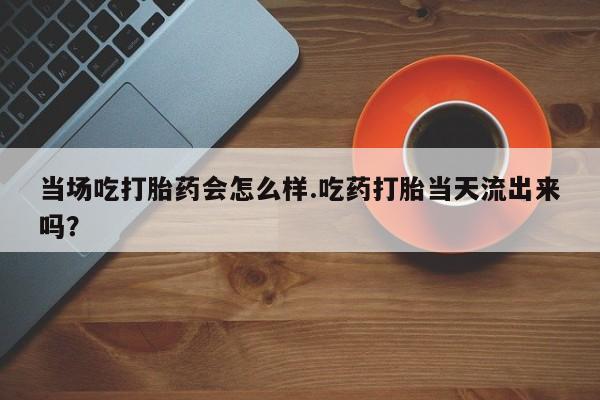 米非司酮哪个网上药店当场吃打胎药会怎么样.吃药打胎当天流出来吗？