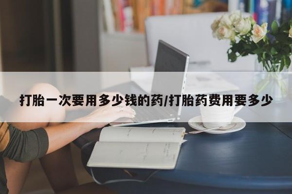 米非司酮哪个网上药店打胎一次要用多少钱的药/打胎药费用要多少