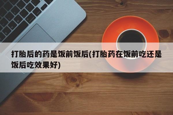 米非司酮哪个网上药店打胎后的药是饭前饭后(打胎药在饭前吃还是饭后吃效果好)