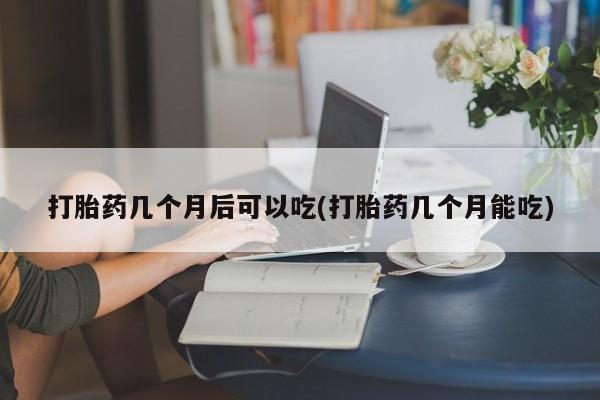 米非司酮哪个网上药店打胎药几个月后可以吃(打胎药几个月能吃)
