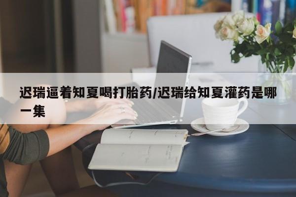 米非司酮哪个网上药店迟瑞逼着知夏喝打胎药/迟瑞给知夏灌药是哪一集