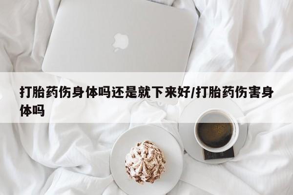 米非司酮哪个网上药店打胎药伤身体吗还是就下来好/打胎药伤害身体吗