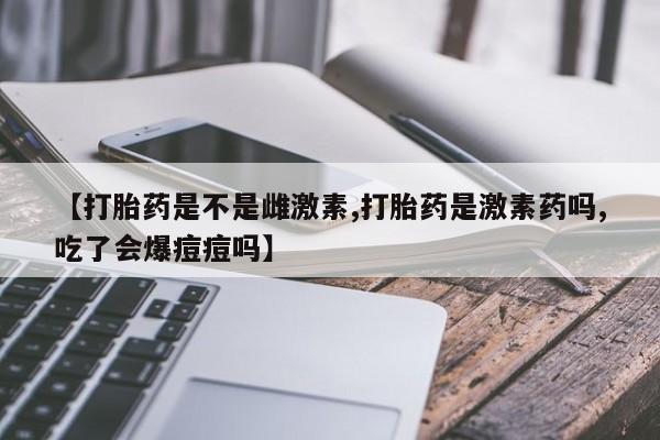 米非司酮哪个网上药店【打胎药是不是雌激素,打胎药是激素药吗,吃了会爆痘痘吗】