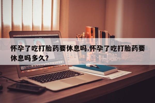 米非司酮哪个网上药店怀孕了吃打胎药要休息吗.怀孕了吃打胎药要休息吗多久？