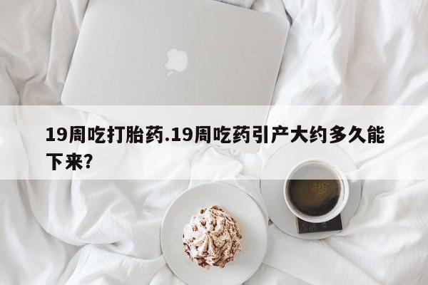 米非司酮哪个网上药店19周吃打胎药.19周吃药引产大约多久能下来？