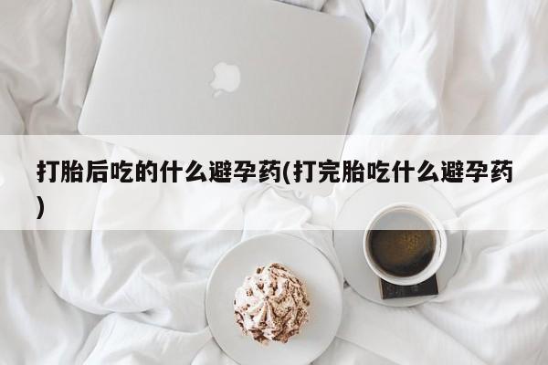 米非司酮哪个网上药店打胎后吃的什么避孕药(打完胎吃什么避孕药)