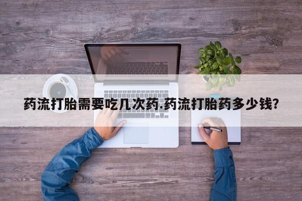 米非司酮哪个网上药店药流打胎需要吃几次药.药流打胎药多少钱？