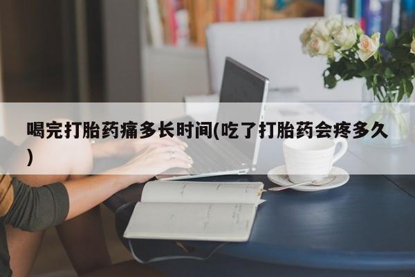 米非司酮哪个网上药店喝完打胎药痛多长时间(吃了打胎药会疼多久)