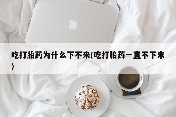 米非司酮哪个网上药店吃打胎药为什么下不来(吃打胎药一直不下来)