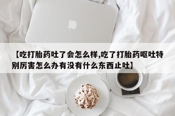 米非司酮哪个网上药店【吃打胎药吐了会怎么样,吃了打胎药呕吐特别厉害怎么办有没有什么东西止吐】