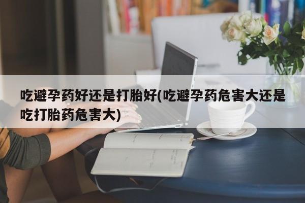 米非司酮哪个网上药店吃避孕药好还是打胎好(吃避孕药危害大还是吃打胎药危害大)