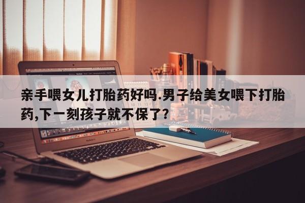 米非司酮哪个网上药店亲手喂女儿打胎药好吗.男子给美女喂下打胎药,下一刻孩子就不保了？