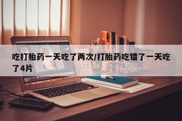 米非司酮哪个网上药店吃打胎药一天吃了两次/打胎药吃错了一天吃了4片