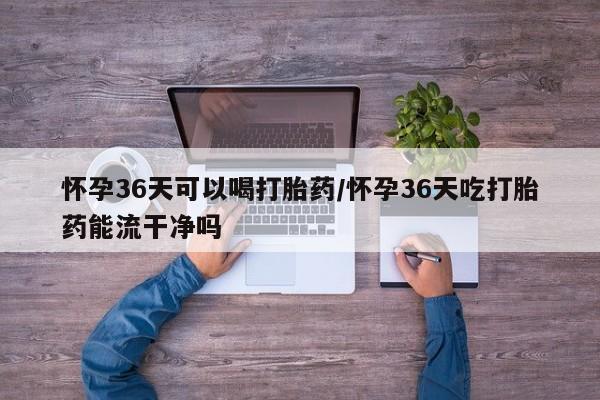 米非司酮哪个网上药店怀孕36天可以喝打胎药/怀孕36天吃打胎药能流干净吗