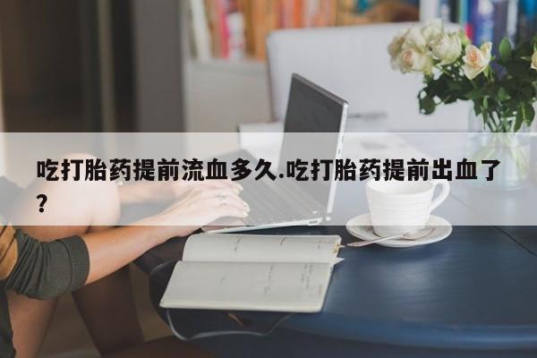 米非司酮哪个网上药店吃打胎药提前流血多久.吃打胎药提前出血了？